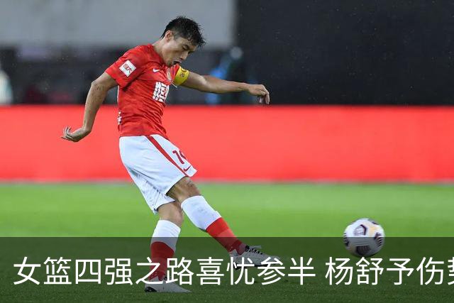 女篮四强之路喜忧参半 杨舒予伤势无碍或成关键