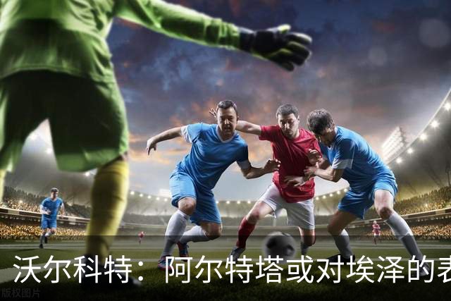 沃尔科特：阿尔特塔或对埃泽的表现不满，措利斯让我联想到桑切斯