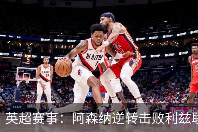 英超赛事：阿森纳逆转击败利兹联
